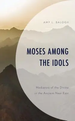 Moise printre idoli: Mediatori ai divinului în Orientul Apropiat Antic (Moses Among the Idols: Mediators of the Divine in the Ancient Near East) - Moses Among the Idols: Mediators of the Divine in the Ancient Near East