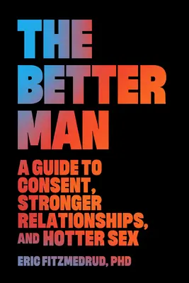 Bărbatul mai bun: Un ghid pentru consimțământ, relații mai puternice și sex mai fierbinte - The Better Man: A Guide to Consent, Stronger Relationships, and Hotter Sex