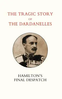 Povestea tragică a Dardanelelor. Ian Hamilton OS Final Despatch - Tragic Story of the Dardanelles. Ian Hamilton OS Final Despatch