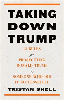 Taking Down Trump: 12 reguli pentru urmărirea penală a lui Donald Trump de către cineva care a făcut-o cu succes - Taking Down Trump: 12 Rules for Prosecuting Donald Trump by Someone Who Did It Successfully