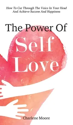 Puterea iubirii de sine: Cum să treci peste vocea din capul tău și să atingi succesul și fericirea - The Power Of Self-Love: How To Cut Through The Voice In Your Head And Achieve Success And Happiness