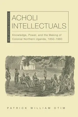 Acholi Intellectuals: Knowledge, Power, and the Making of Colonial Northern Uganda, 1850-1960