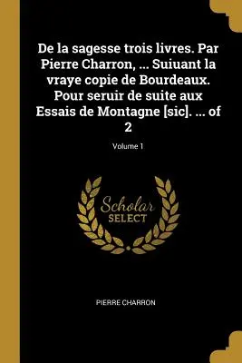 De la sagesse trois livres. Par Pierre Charron, ... Suiuant la vraye copie de Bourdeaux. Pour seruir de suite aux Essais de Montagne [sic]. ... din 2; - De la sagesse trois livres. Par Pierre Charron, ... Suiuant la vraye copie de Bourdeaux. Pour seruir de suite aux Essais de Montagne [sic]. ... of 2;