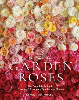 Grace Rose Farm: Garden Roses: The Complete Guide to Growing & Arranging Spectacular Blooms