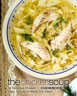 The Chicken Soup Cookbook: 50 de rețete delicioase de supă de pui pentru a-ți încălzi inima - The Chicken Soup Cookbook: 50 Delicious Chicken Soup Recipes to Warm Your Heart